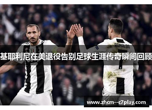 基耶利尼在美退役告别足球生涯传奇瞬间回顾