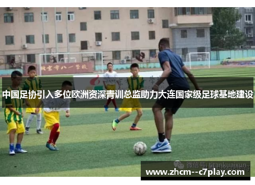 中国足协引入多位欧洲资深青训总监助力大连国家级足球基地建设
