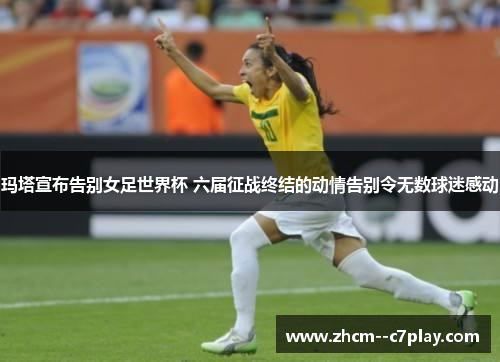 玛塔宣布告别女足世界杯 六届征战终结的动情告别令无数球迷感动